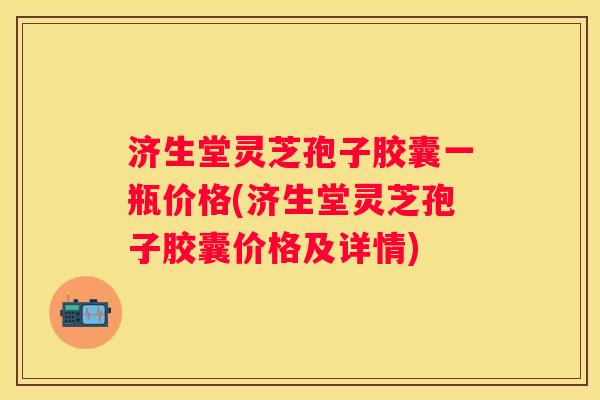 济生堂灵芝孢子胶囊一瓶价格(济生堂灵芝孢子胶囊价格及详情)