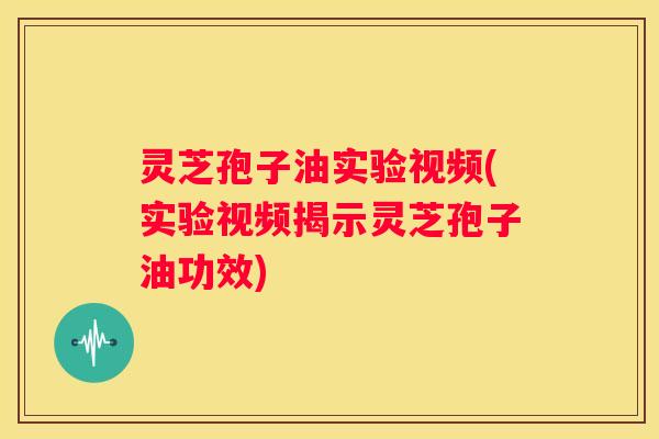 灵芝孢子油实验视频(实验视频揭示灵芝孢子油功效)