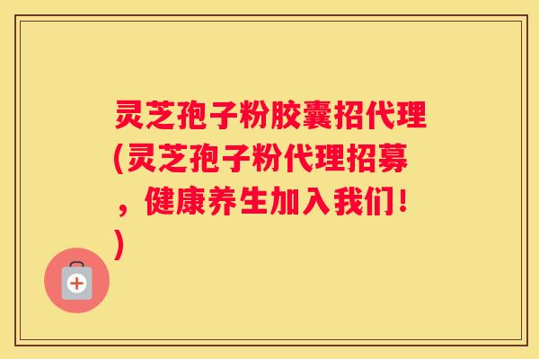 灵芝孢子粉胶囊招代理(灵芝孢子粉代理招募，健康养生加入我们！)