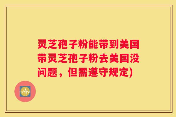 灵芝孢子粉能带到美国带灵芝孢子粉去美国没问题，但需遵守规定)