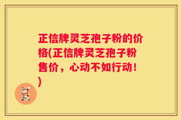 正信牌灵芝孢子粉的价格(正信牌灵芝孢子粉售价，心动不如行动！)