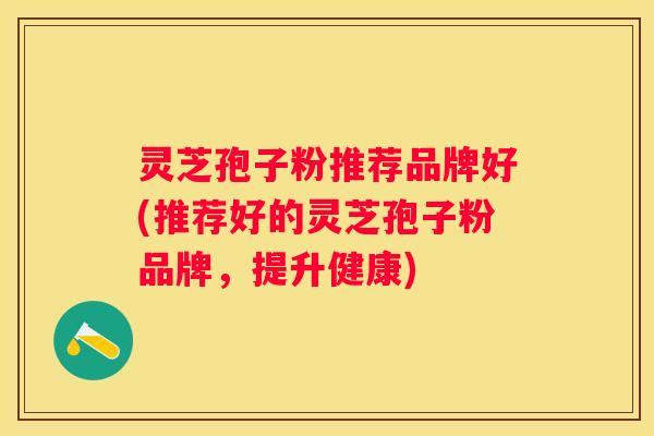 灵芝孢子粉推荐品牌好(推荐好的灵芝孢子粉品牌，提升健康)