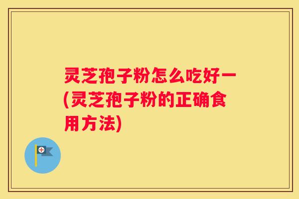 灵芝孢子粉怎么吃好一(灵芝孢子粉的正确食用方法)
