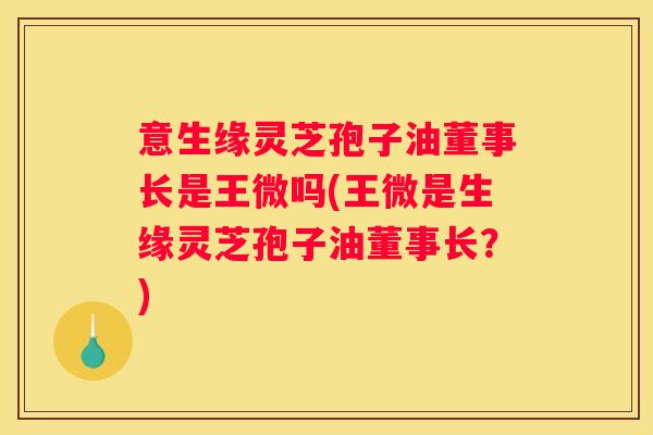 意生缘灵芝孢子油董事长是王微吗(王微是生缘灵芝孢子油董事长？)