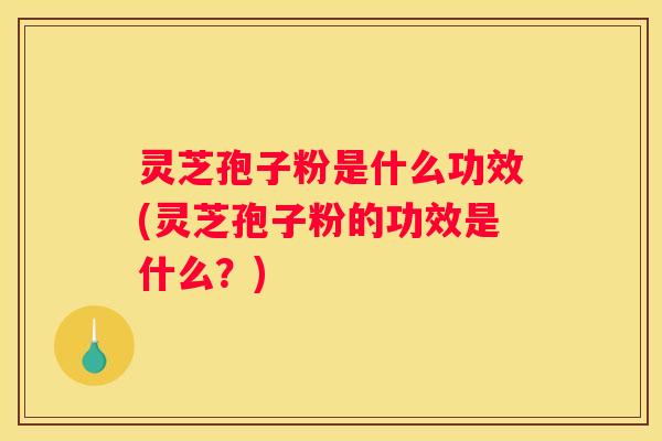 灵芝孢子粉是什么功效(灵芝孢子粉的功效是什么？)