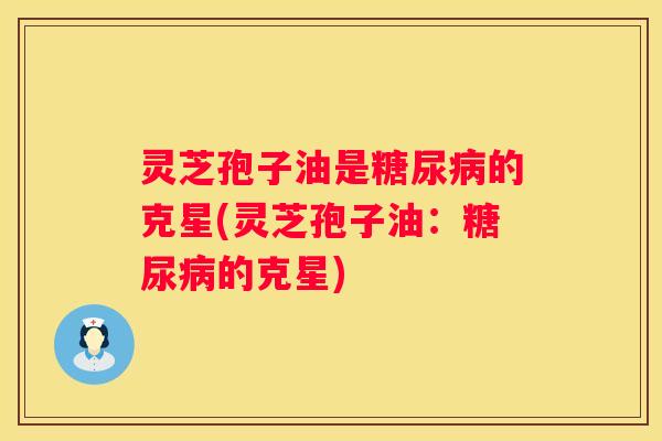 灵芝孢子油是的克星(灵芝孢子油：的克星)
