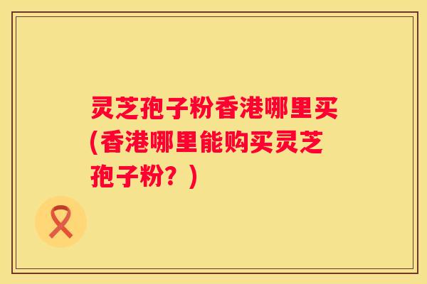 灵芝孢子粉香港哪里买(香港哪里能购买灵芝孢子粉？)
