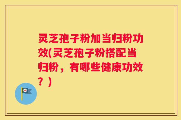 灵芝孢子粉加当归粉功效(灵芝孢子粉搭配当归粉，有哪些健康功效？)