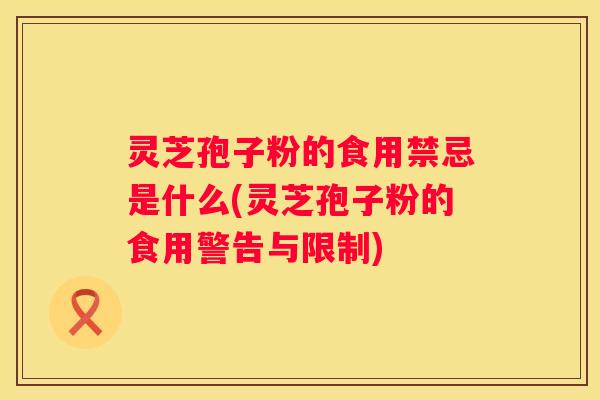 灵芝孢子粉的食用禁忌是什么(灵芝孢子粉的食用警告与限制)