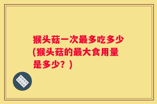 猴头菇一次多吃多少(猴头菇的大食用量是多少？)