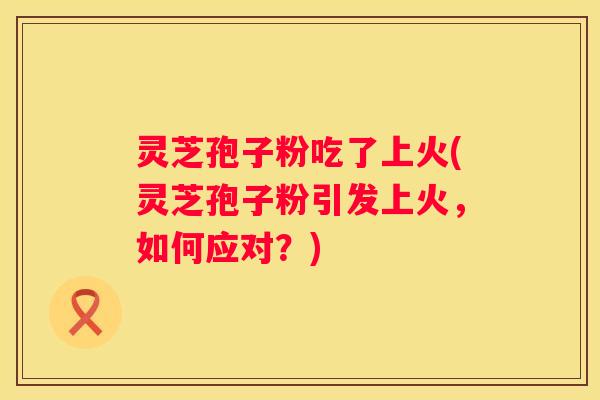 灵芝孢子粉吃了上火(灵芝孢子粉引发上火，如何应对？)