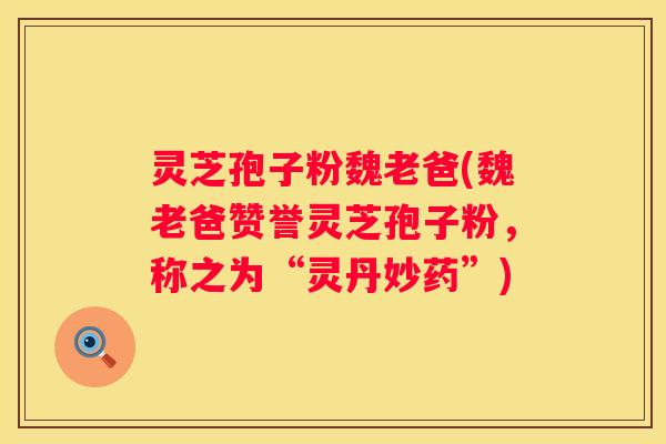 灵芝孢子粉魏老爸(魏老爸赞誉灵芝孢子粉，称之为“灵丹妙药”)