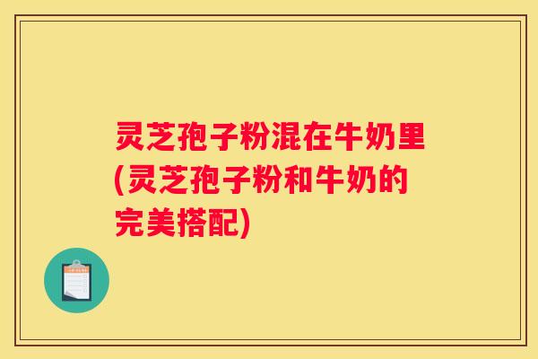 灵芝孢子粉混在牛奶里(灵芝孢子粉和牛奶的完美搭配) 灵芝孢子粉混在牛奶里(灵芝孢子粉和牛奶的完美搭配)