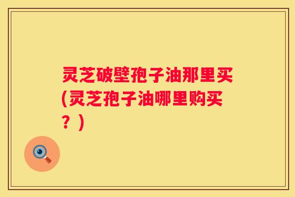 灵芝破壁孢子油那里买(灵芝孢子油哪里购买？)