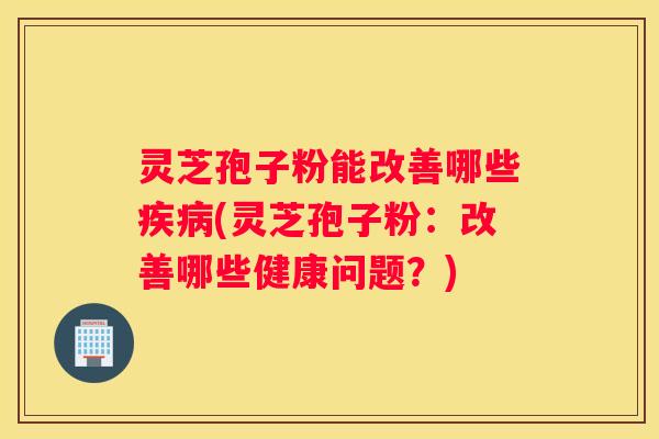 灵芝孢子粉能改善哪些(灵芝孢子粉：改善哪些健康问题？)