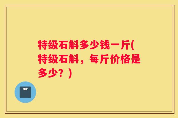 特级石斛多少钱一斤(特级石斛，每斤价格是多少？)