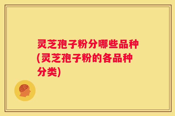 灵芝孢子粉分哪些品种(灵芝孢子粉的各品种分类)
