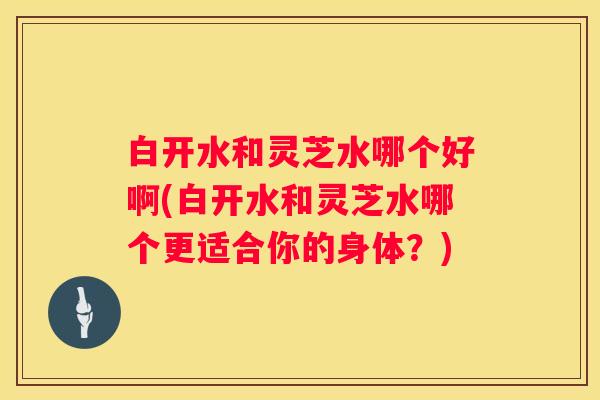 白开水和灵芝水哪个好啊(白开水和灵芝水哪个更适合你的身体？)