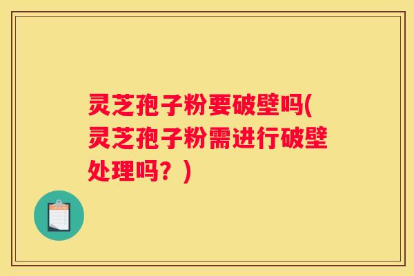 灵芝孢子粉要破壁吗(灵芝孢子粉需进行破壁处理吗？)