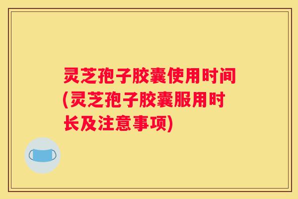 灵芝孢子胶囊使用时间(灵芝孢子胶囊服用时长及注意事项)