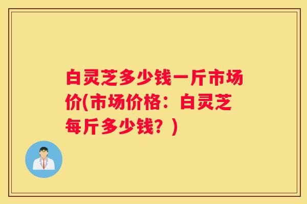 白灵芝多少钱一斤市场价(市场价格：白灵芝每斤多少钱？)