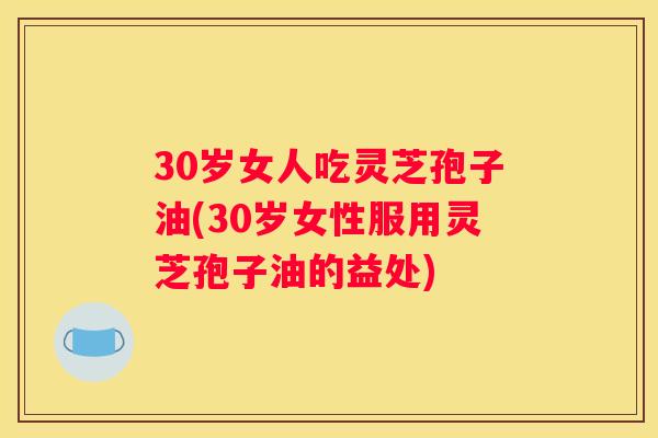 30岁女人吃灵芝孢子油(30岁女性服用灵芝孢子油的益处)