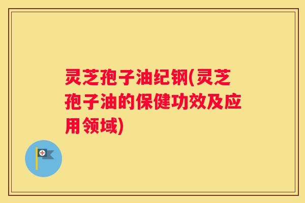 灵芝孢子油纪钢(灵芝孢子油的保健功效及应用领域)