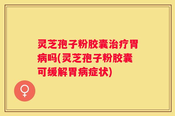 灵芝孢子粉胶囊胃吗(灵芝孢子粉胶囊可缓解胃症状)