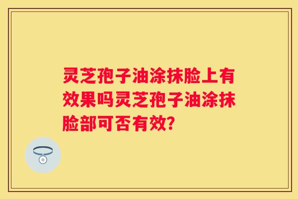 灵芝孢子油涂抹脸上有效果吗灵芝孢子油涂抹脸部可否有效？