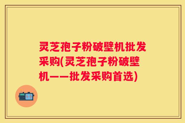 灵芝孢子粉破壁机批发采购(灵芝孢子粉破壁机——批发采购首选)