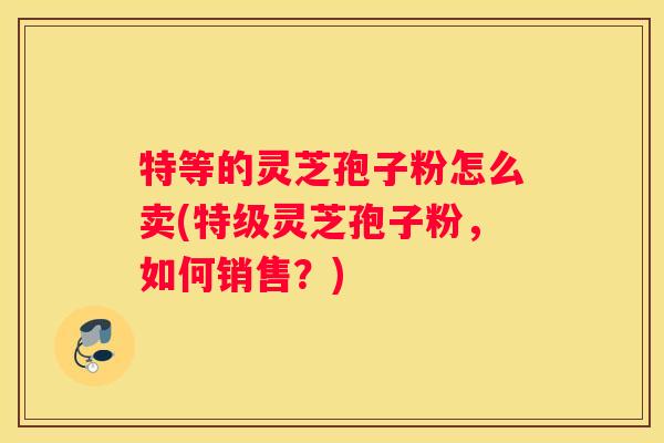特等的灵芝孢子粉怎么卖(特级灵芝孢子粉，如何销售？)
