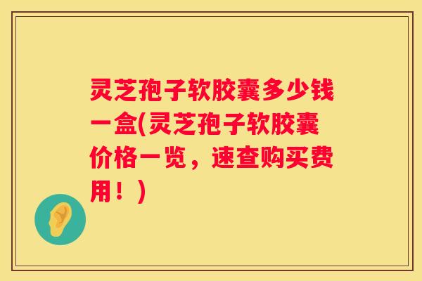 灵芝孢子软胶囊多少钱一盒(灵芝孢子软胶囊价格一览,速查购买费用!) 灵芝孢子软胶囊多少钱一盒(灵芝孢子软胶囊价格一览,速查购买费用!)