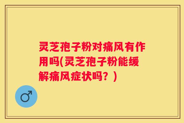 灵芝孢子粉对痛风有作用吗(灵芝孢子粉能缓解痛风症状吗？)