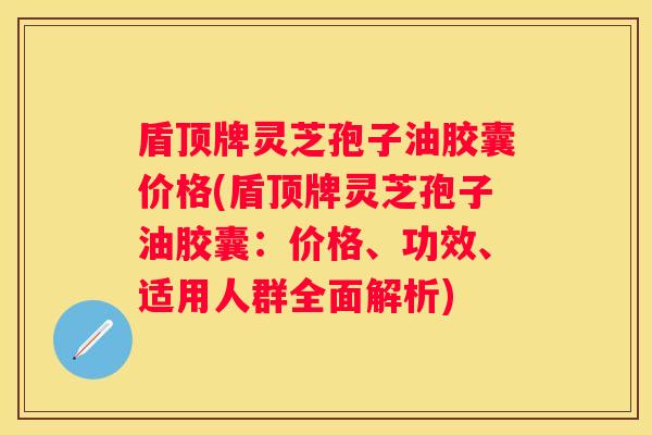 盾顶牌灵芝孢子油胶囊价格(盾顶牌灵芝孢子油胶囊：价格、功效、适用人群全面解析)