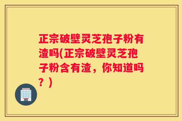 正宗破壁灵芝孢子粉有渣吗(正宗破壁灵芝孢子粉含有渣，你知道吗？)