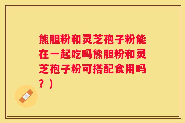 熊胆粉和灵芝孢子粉能在一起吃吗熊胆粉和灵芝孢子粉可搭配食用吗?) 熊胆粉和灵芝孢子粉能在一起吃吗熊胆粉和灵芝孢子粉可搭配食用吗?)