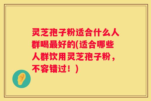 灵芝孢子粉适合什么人群喝好的(适合哪些人群饮用灵芝孢子粉，不容错过！)