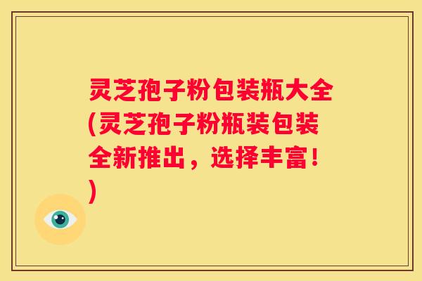 灵芝孢子粉包装瓶大全(灵芝孢子粉瓶装包装全新推出，选择丰富！)