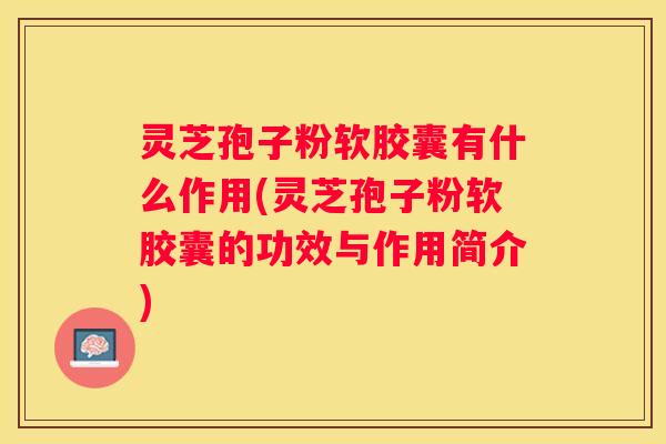 灵芝孢子粉软胶囊有什么作用(灵芝孢子粉软胶囊的功效与作用简介)