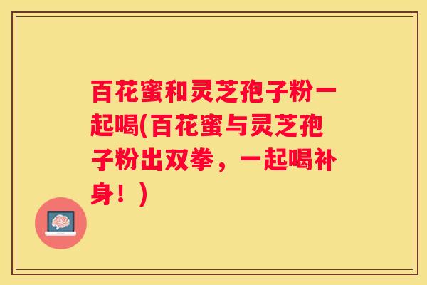 百花蜜和灵芝孢子粉一起喝(百花蜜与灵芝孢子粉出双拳，一起喝补身！)