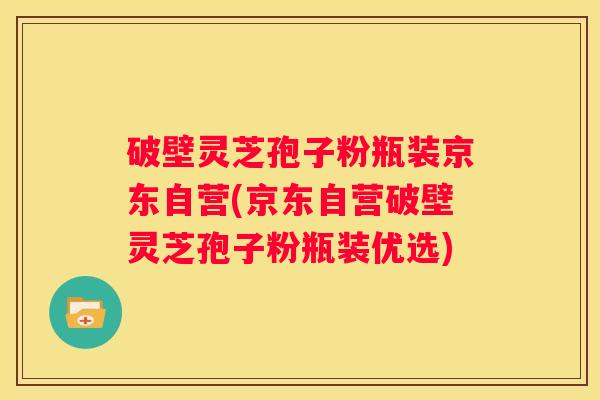 破壁灵芝孢子粉瓶装京东自营(京东自营破壁灵芝孢子粉瓶装优选)