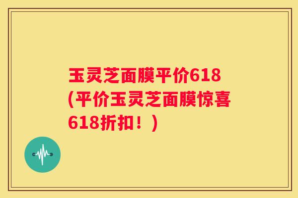 玉灵芝面膜平价618(平价玉灵芝面膜惊喜618折扣！)