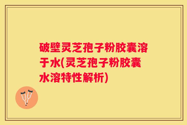 破壁灵芝孢子粉胶囊溶于水(灵芝孢子粉胶囊水溶特性解析)
