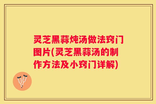 灵芝黑蒜炖汤做法窍门图片(灵芝黑蒜汤的制作方法及小窍门详解)