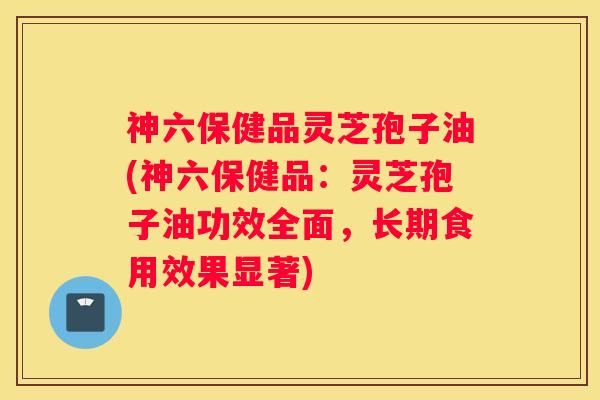 神六保健品灵芝孢子油(神六保健品：灵芝孢子油功效全面，长期食用效果显著)
