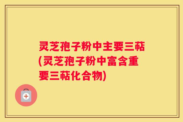 灵芝孢子粉中主要三萜(灵芝孢子粉中富含重要三萜化合物)