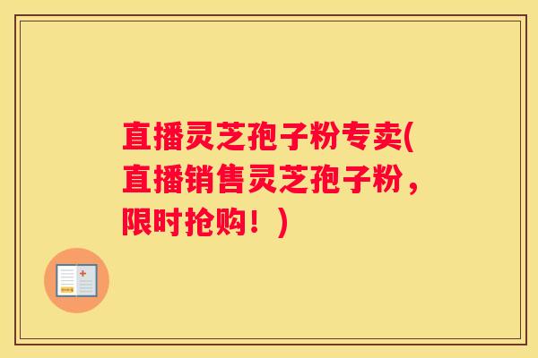 直播灵芝孢子粉专卖(直播销售灵芝孢子粉，限时抢购！)