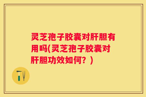 灵芝孢子胶囊对胆有用吗(灵芝孢子胶囊对胆功效如何？)