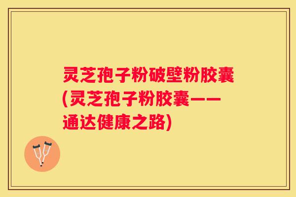 灵芝孢子粉破壁粉胶囊(灵芝孢子粉胶囊——通达健康之路)