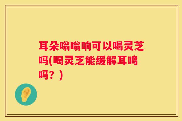 耳朵嗡嗡响可以喝灵芝吗(喝灵芝能缓解耳鸣吗？)